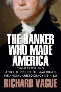 BANKER WHO MADE AMERICA, THE: THOMAS WILLING AND THE RISE OF THE AMERICAN FINANC